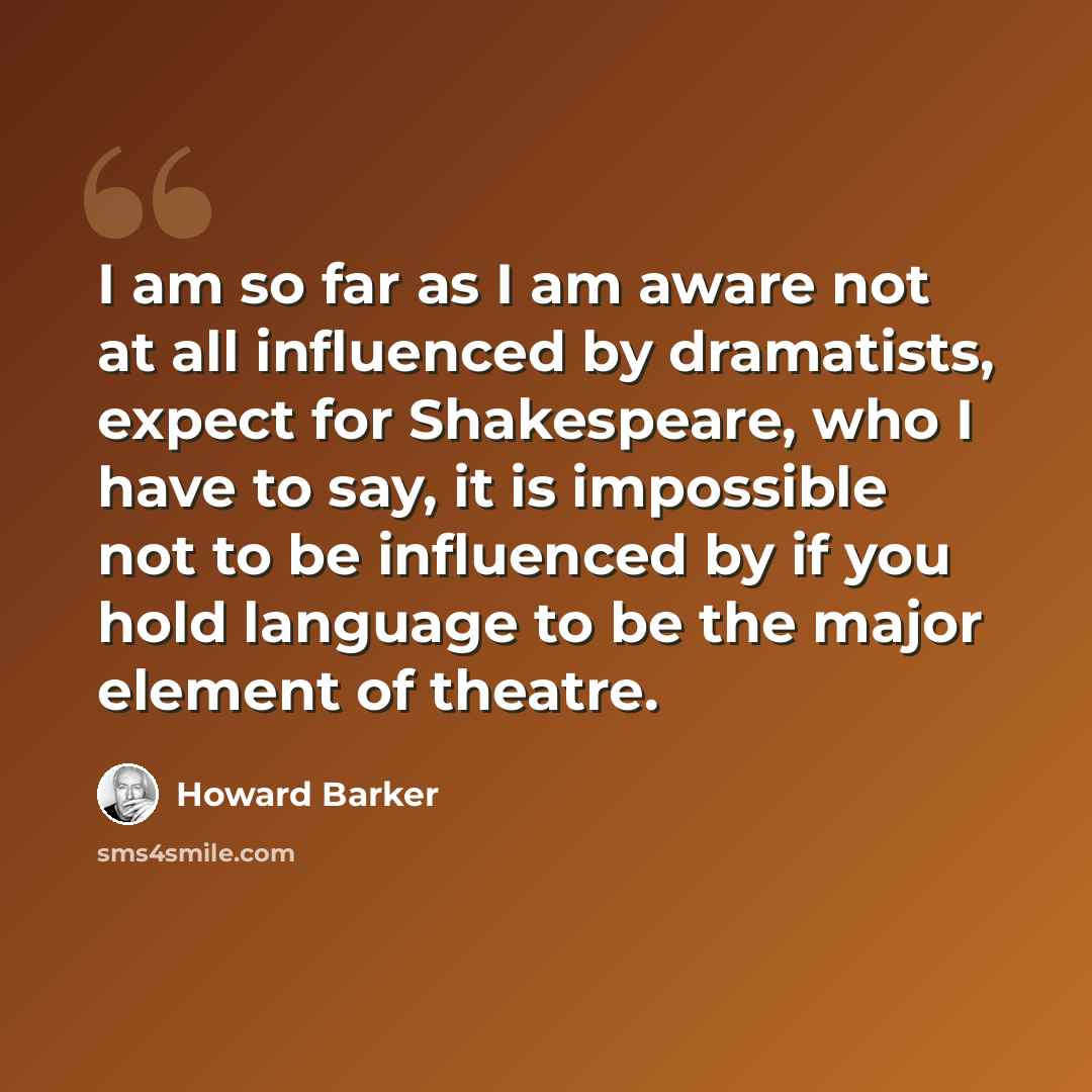 “I am so far as I am aware not at all influenced by dramatists, expect for Shakespeare, who I have to say, it is impossible not to be influenced by if you hold language to be the major element of theatre.” quote by Howard Barker