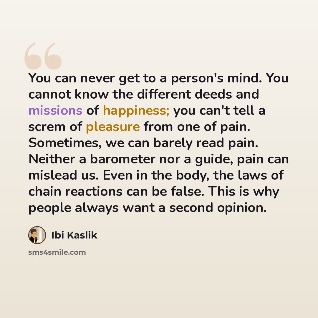 “You can never get to a person's mind. You cannot know the different deeds and missions of happiness; you can't tell a screm of pleasure from one of pain. Sometimes, we can barely read pain. Neither a barometer nor a guide, pain can mislead us. Even in the body, the laws of chain reactions can be…” quote by Ibi Kaslik