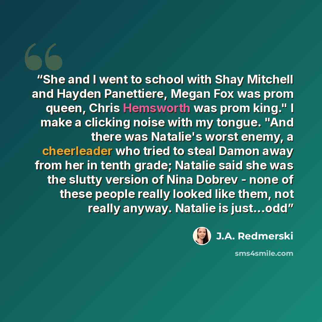 “She and I went to school with Shay Mitchell and Hayden Panettiere, Megan Fox was prom queen, Chris Hemsworth was prom king." I make a clicking noise with my tongue. "And there was Natalie's worst enemy, a cheerleader who tried to steal Damon away from her in tenth grade; Natalie said she was the…” quote by J.A. Redmerski
