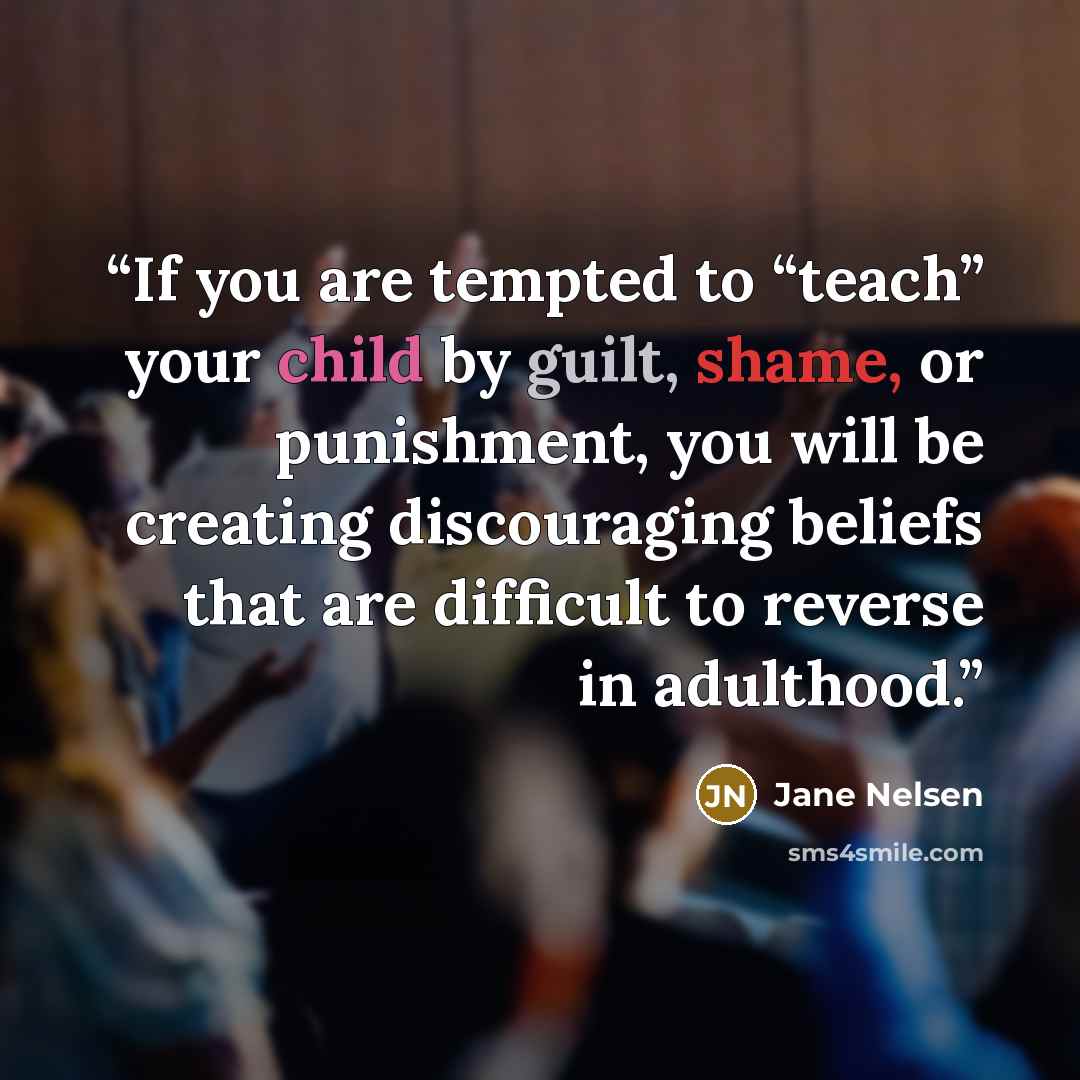 “If you are tempted to “teach” your child by guilt, shame, or punishment, you will be creating discouraging beliefs that are difficult to reverse in adulthood.” quote by Jane Nelsen