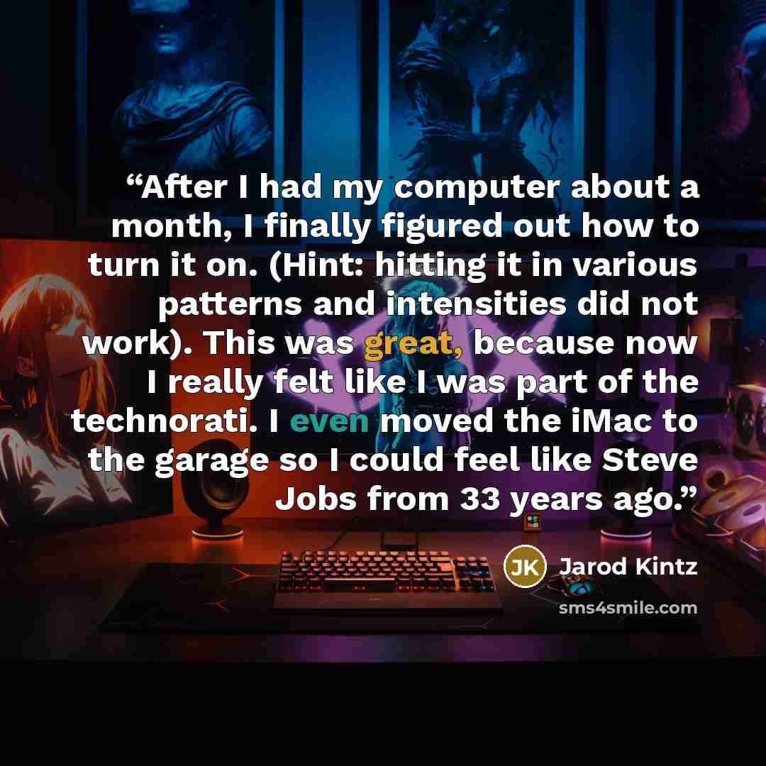 “After I had my computer about a month, I finally figured out how to turn it on. (Hint: hitting it in various patterns and intensities did not work). This was great, because now I really felt like I was part of the technorati. I even moved the iMac to the garage so I could feel like Steve Jobs from…” quote by Jarod Kintz