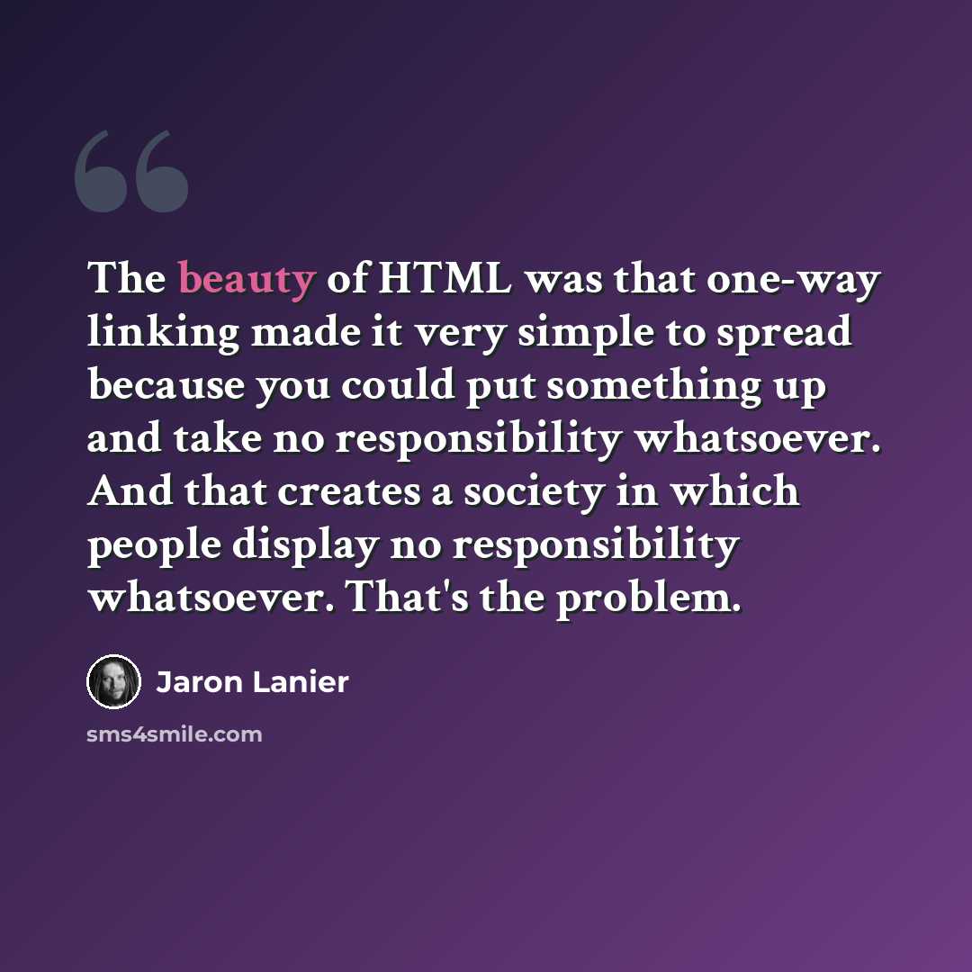“The beauty of HTML was that one-way linking made it very simple to spread because you could put something up and take no responsibility whatsoever. And that creates a society in which people display no responsibility whatsoever. That's the problem.” quote by Jaron Lanier