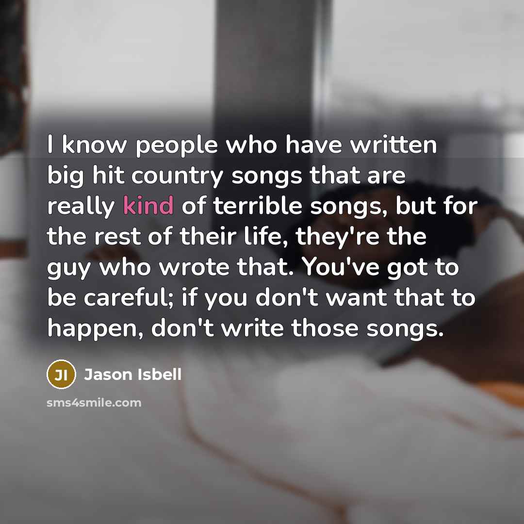 “I know people who have written big hit country songs that are really kind of terrible songs, but for the rest of their life, they're the guy who wrote that. You've got to be careful; if you don't want that to happen, don't write those songs.” quote by Jason Isbell