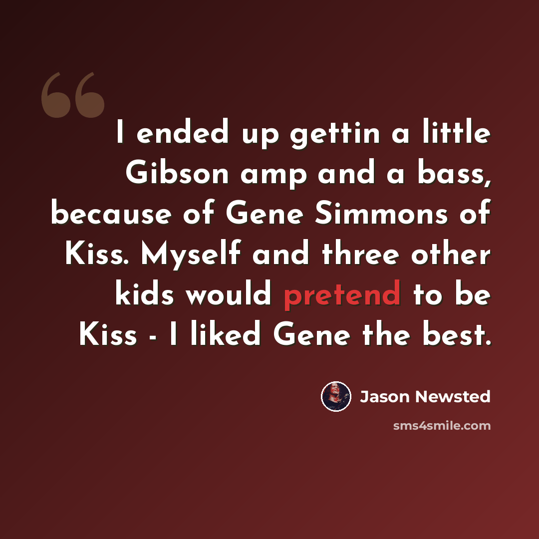 “I ended up gettin a little Gibson amp and a bass, because of Gene Simmons of Kiss. Myself and three other kids would pretend to be Kiss - I liked Gene the best.” quote by Jason Newsted