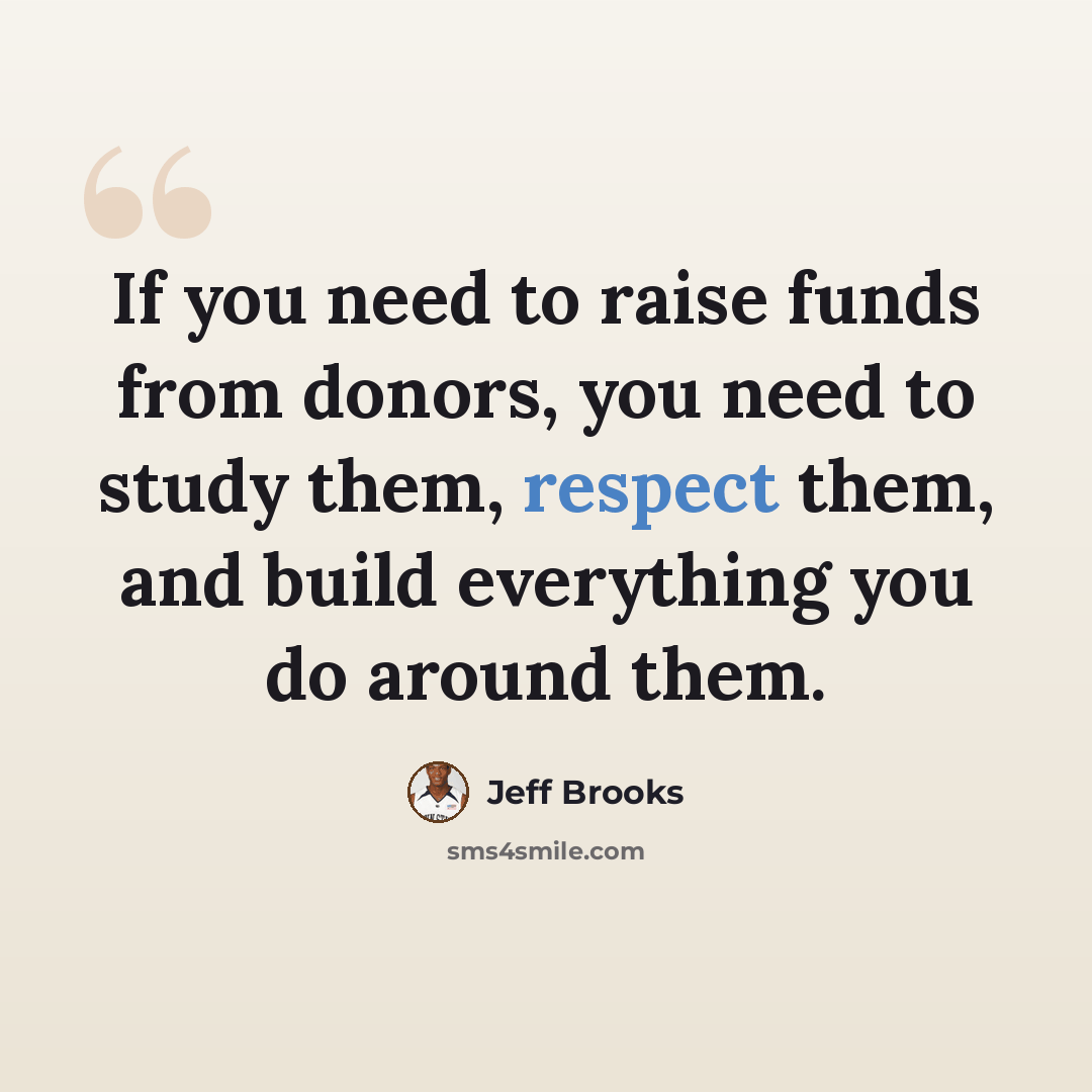 “If you need to raise funds from donors, you need to study them, respect them, and build everything you do around them.” quote by Jeff Brooks