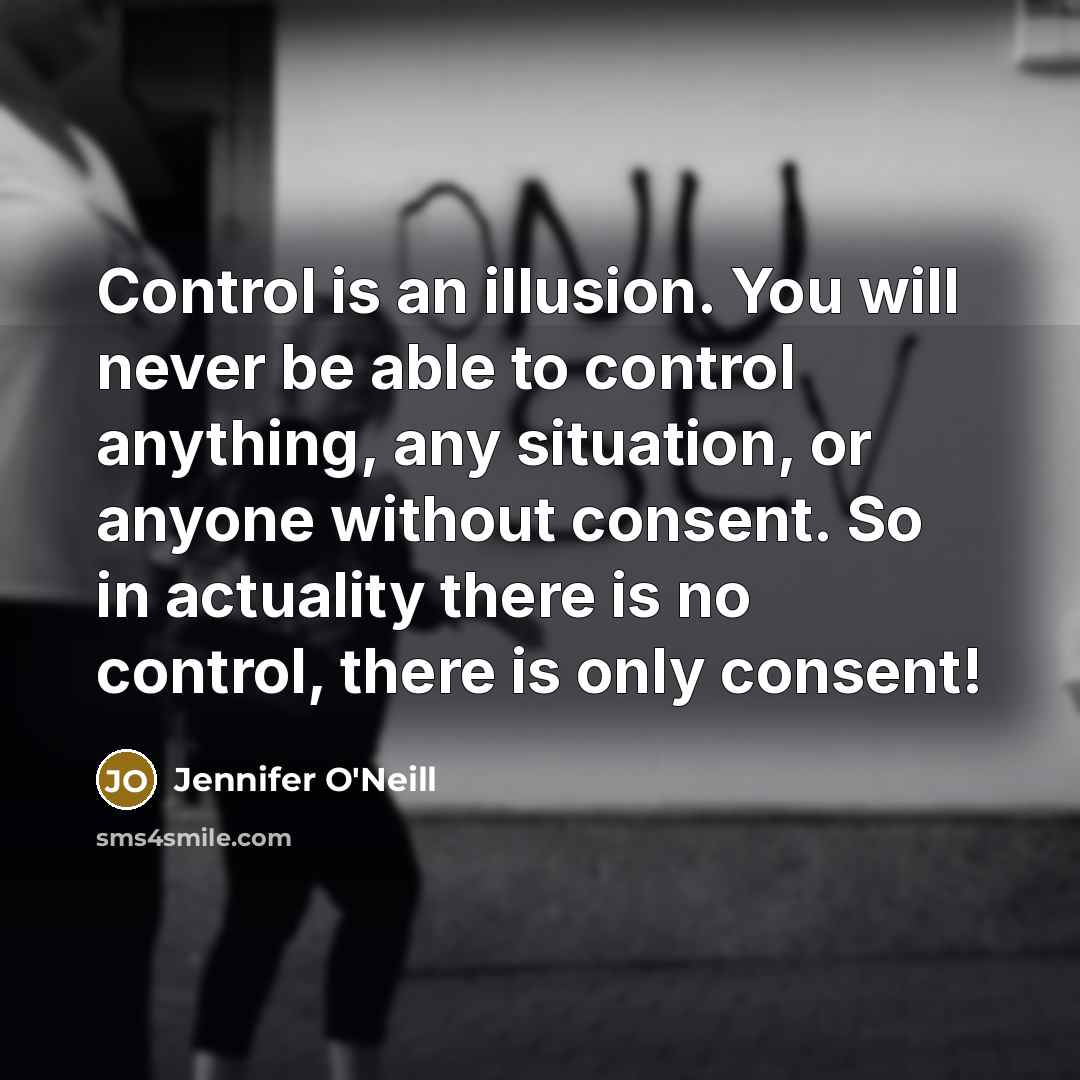 “Control is an illusion. You will never be able to control anything, any situation, or anyone without consent. So in actuality there is no control, there is only consent!” quote by Jennifer O'Neill