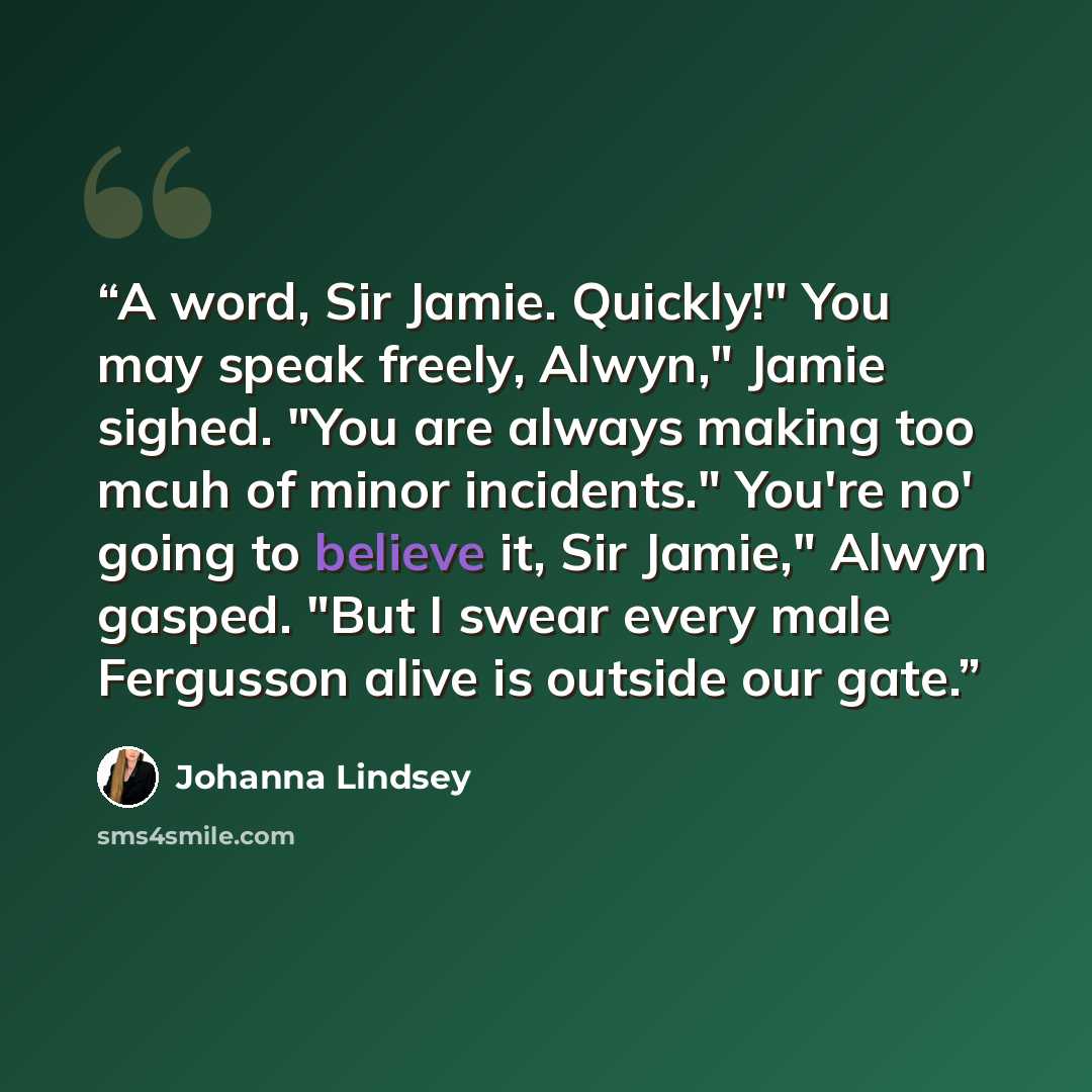“A word, Sir Jamie. Quickly!" You may speak freely, Alwyn," Jamie sighed. "You are always making too mcuh of minor incidents." You're no' going to believe it, Sir Jamie," Alwyn gasped. "But I swear every male Fergusson alive is outside our gate.” quote by Johanna Lindsey