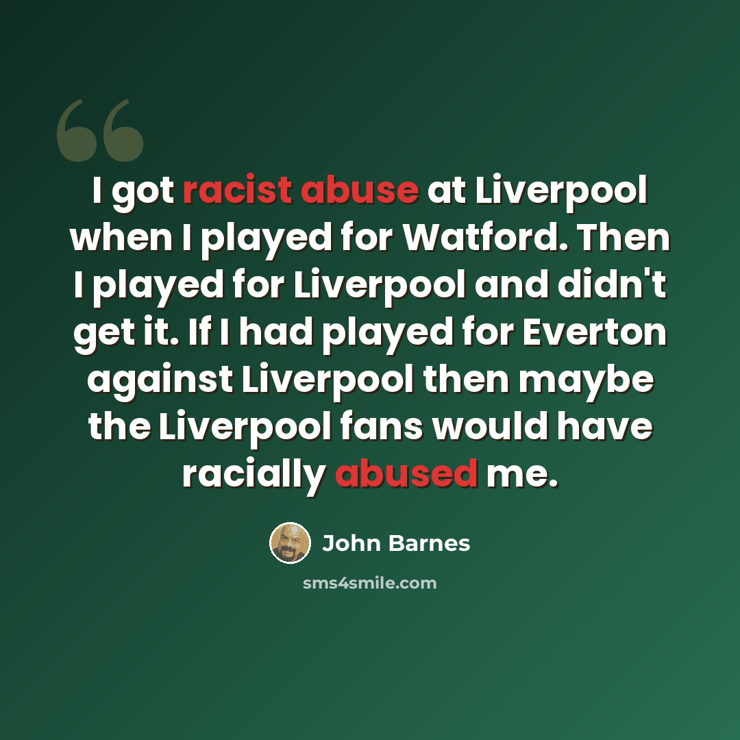 “I got racist abuse at Liverpool when I played for Watford. Then I played for Liverpool and didn't get it. If I had played for Everton against Liverpool then maybe the Liverpool fans would have racially abused me.” quote by John Barnes