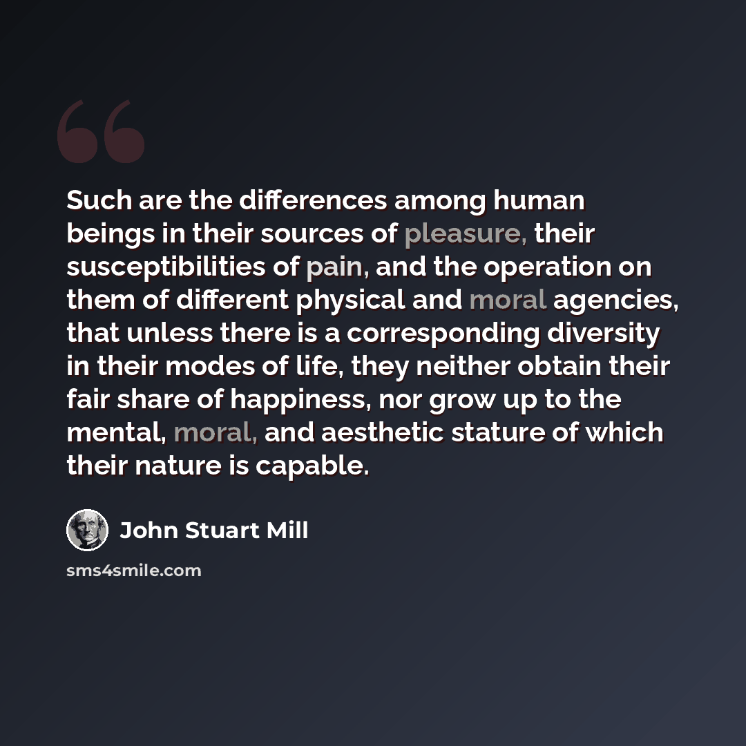 “Such are the differences among human beings in their sources of pleasure, their susceptibilities of pain, and the operation on them of different physical and moral agencies, that unless there is a corresponding diversity in their modes of life, they neither obtain their fair share of happiness…” quote by John Stuart Mill