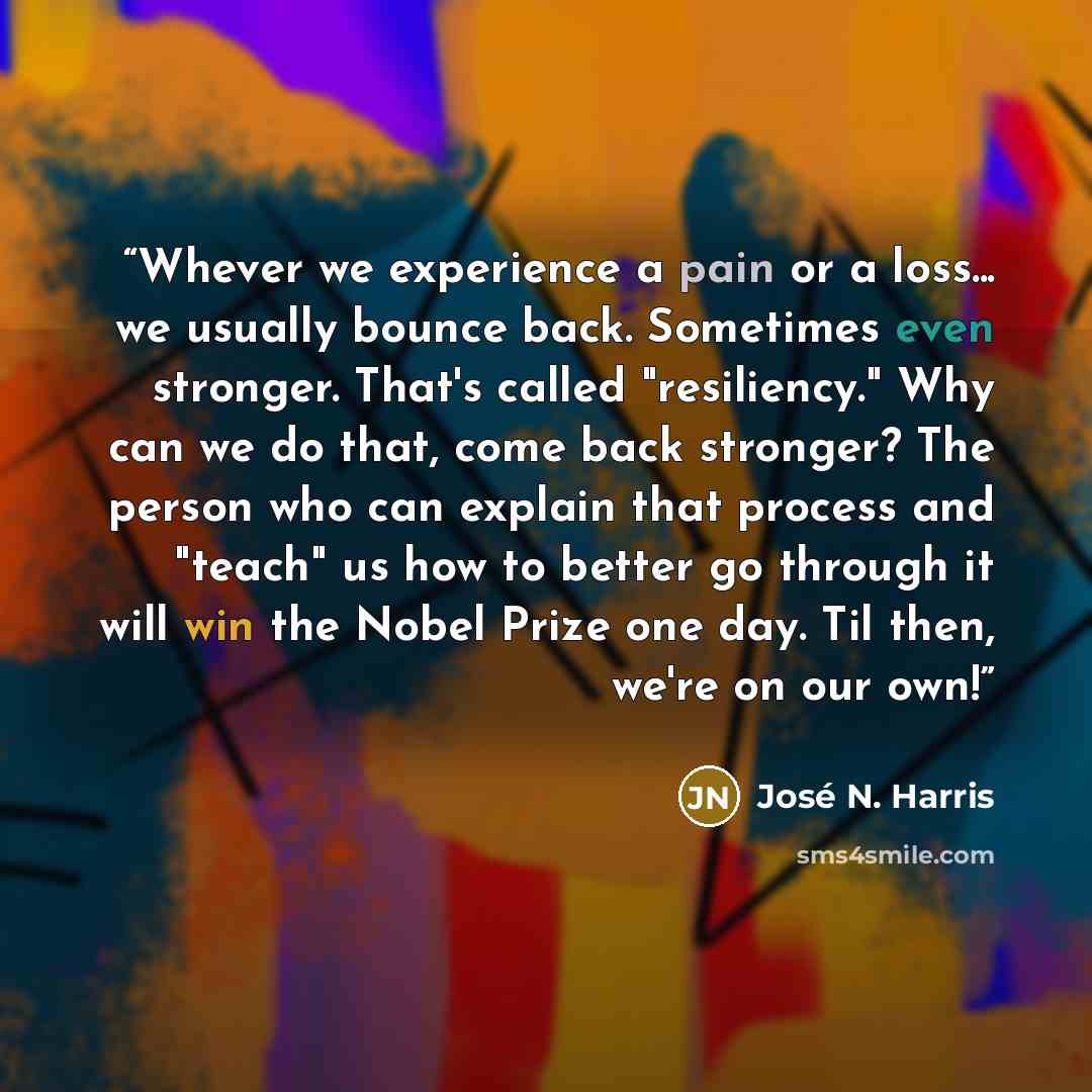 “Whever we experience a pain or a loss... we usually bounce back. Sometimes even stronger. That's called "resiliency." Why can we do that, come back stronger? The person who can explain that process and "teach" us how to better go through it will win the Nobel Prize one day. Til then, we're on our…” quote by José N. Harris