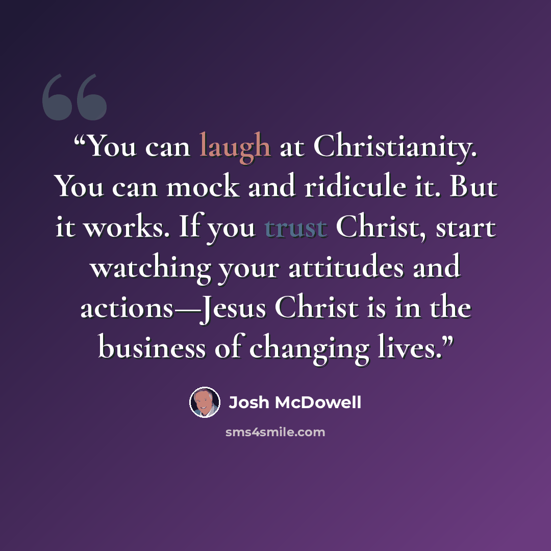“You can laugh at Christianity. You can mock and ridicule it. But it works. If you trust Christ, start watching your attitudes and actions—Jesus Christ is in the business of changing lives.” quote by Josh McDowell
