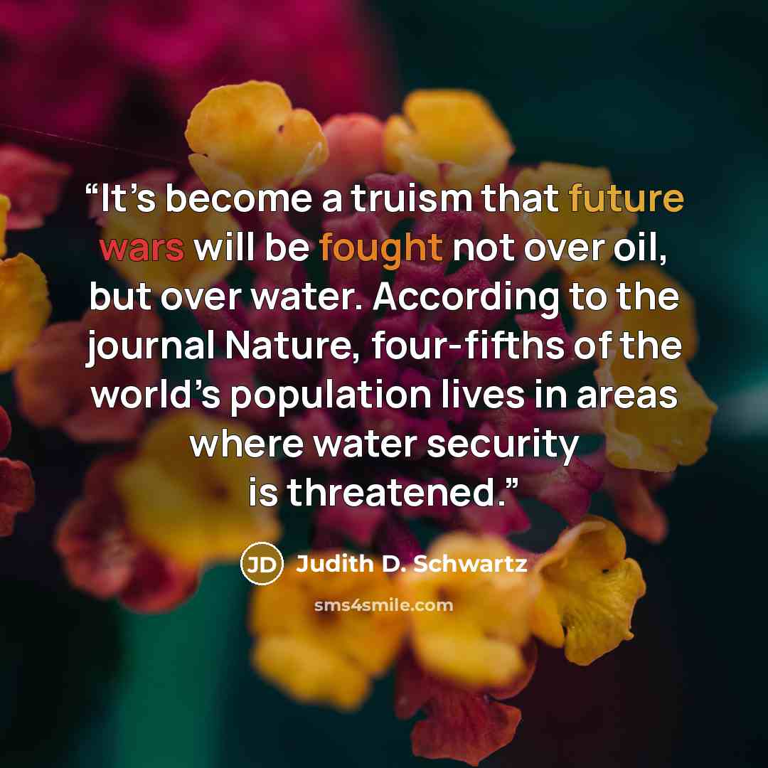 “It’s become a truism that future wars will be fought not over oil, but over water. According to the journal Nature, four-fifths of the world’s population lives in areas where water security is threatened.” quote by Judith D. Schwartz