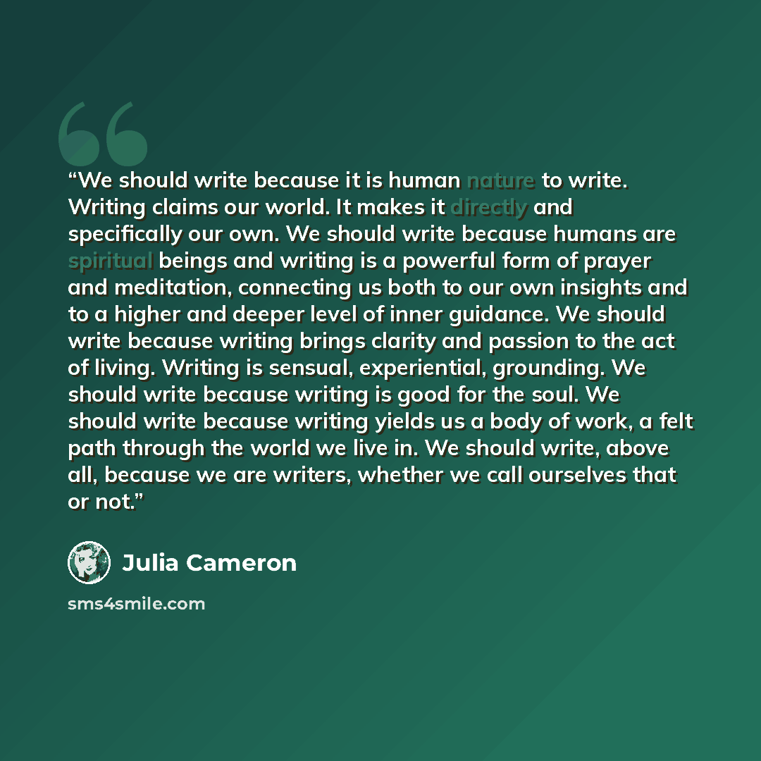 “We should write because it is human nature to write. Writing claims our world. It makes it directly and specifically our own. We should write because humans are spiritual beings and writing is a powerful form of prayer and meditation, connecting us both to our own insights and to a higher and…” quote by Julia Cameron