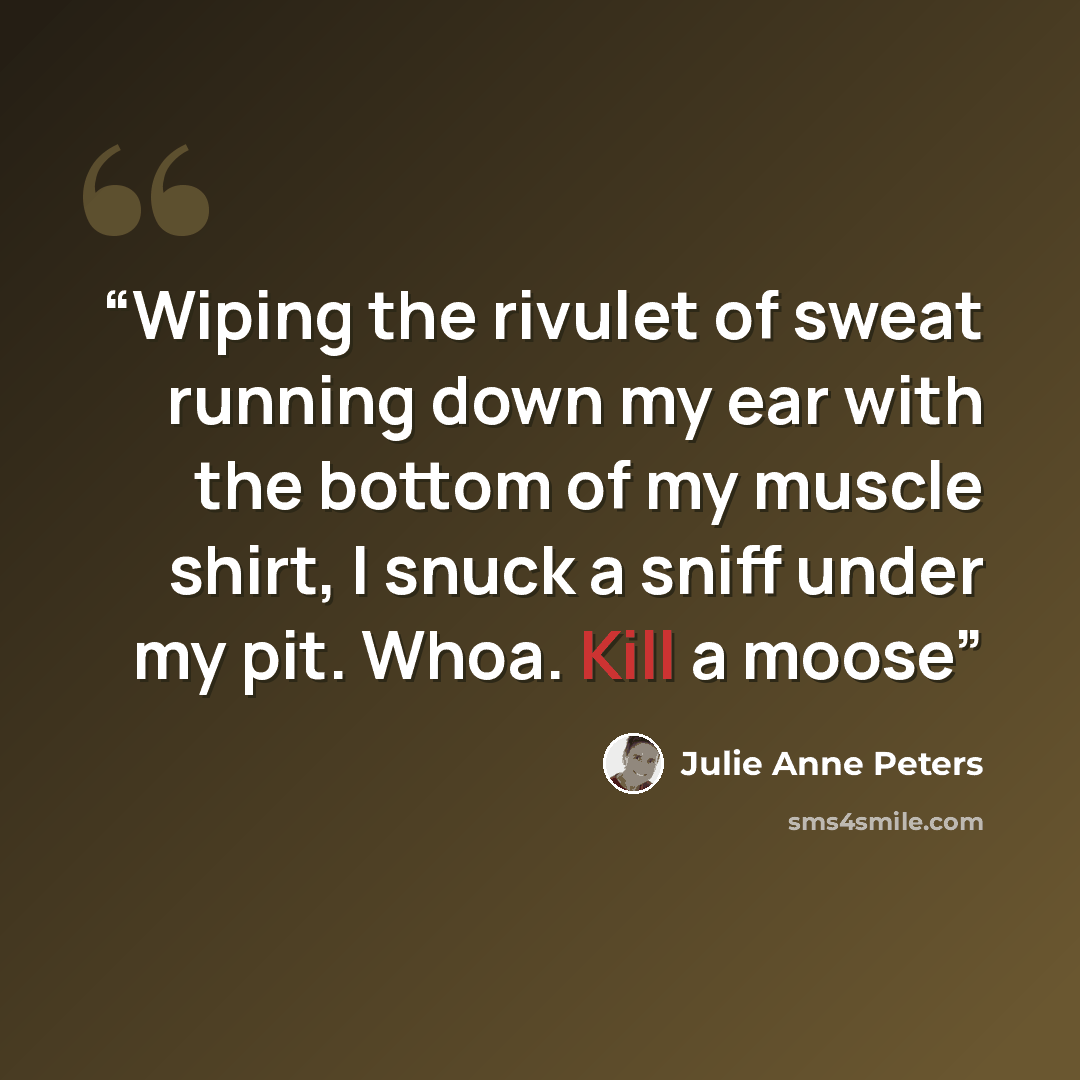 “Wiping the rivulet of sweat running down my ear with the bottom of my muscle shirt, I snuck a sniff under my pit. Whoa. Kill a moose” quote by Julie Anne Peters