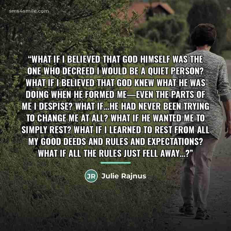 “What if I believed that God Himself was the One who decreed I would be a quiet person? What if I believed that God knew what He was doing when He formed me—even the parts of me I despise? What if…He had never been trying to change me at all? What if He wanted me to simply rest? What if I learned…” quote by Julie Rajnus