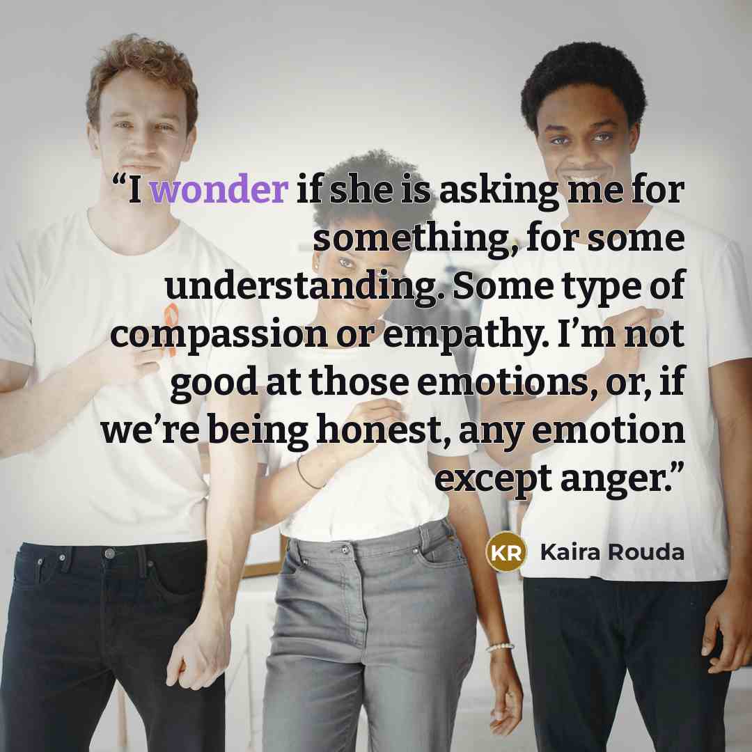 “I wonder if she is asking me for something, for some understanding. Some type of compassion or empathy. I’m not good at those emotions, or, if we’re being honest, any emotion except anger.” quote by Kaira Rouda
