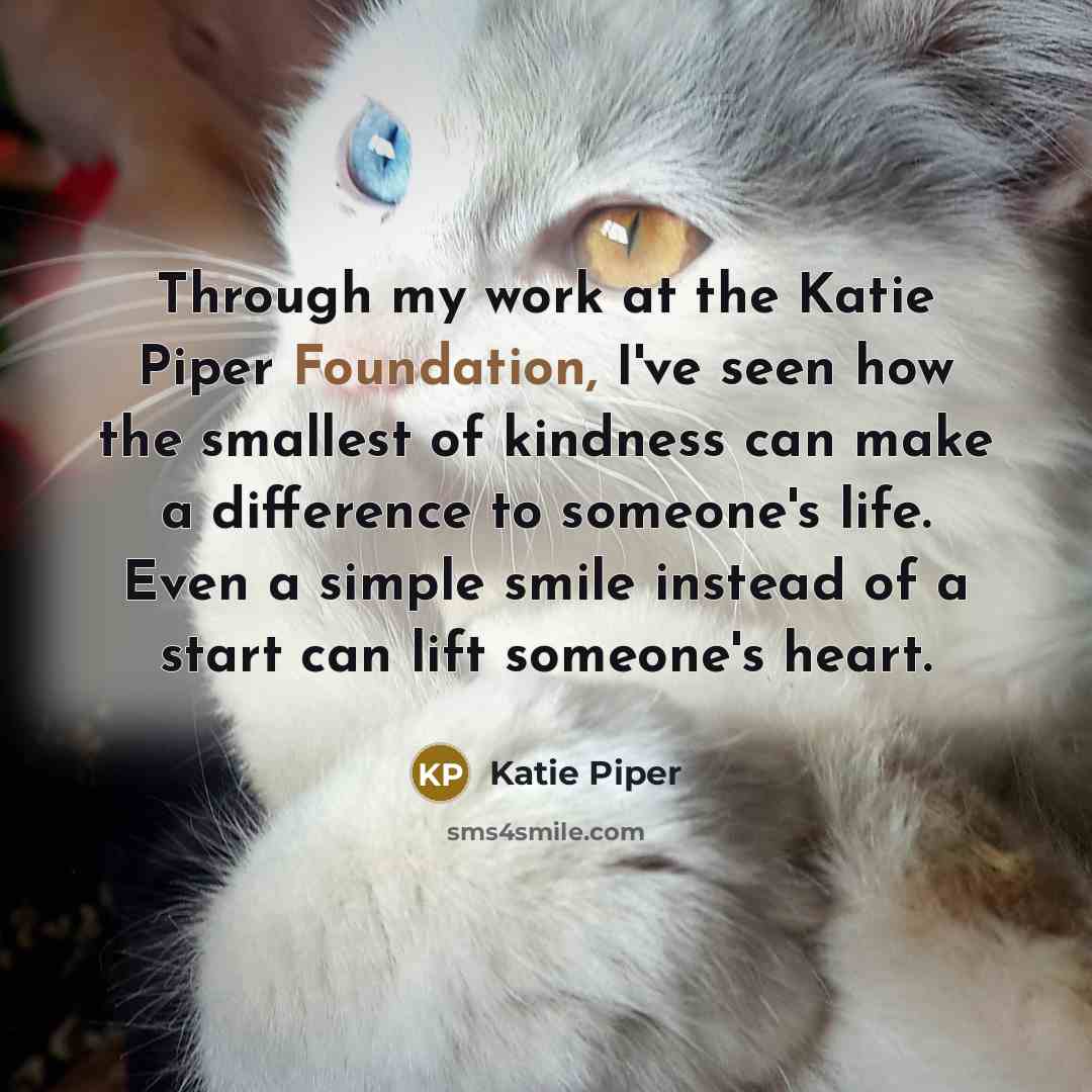 “Through my work at the Katie Piper Foundation, I've seen how the smallest of kindness can make a difference to someone's life. Even a simple smile instead of a start can lift someone's heart.” quote by Katie Piper