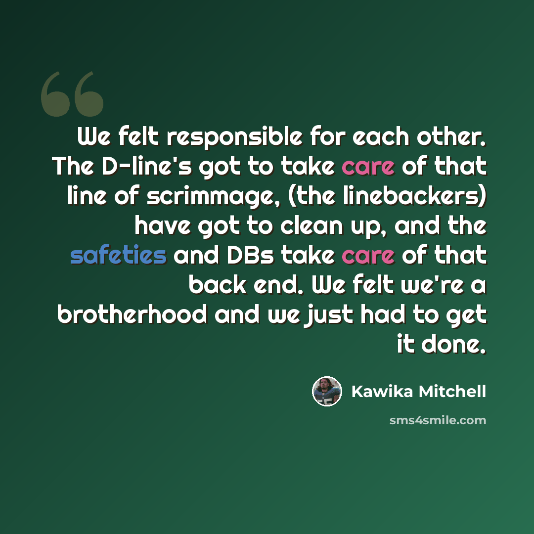 “We felt responsible for each other. The D-line's got to take care of that line of scrimmage, (the linebackers) have got to clean up, and the safeties and DBs take care of that back end. We felt we're a brotherhood and we just had to get it done.” quote by Kawika Mitchell