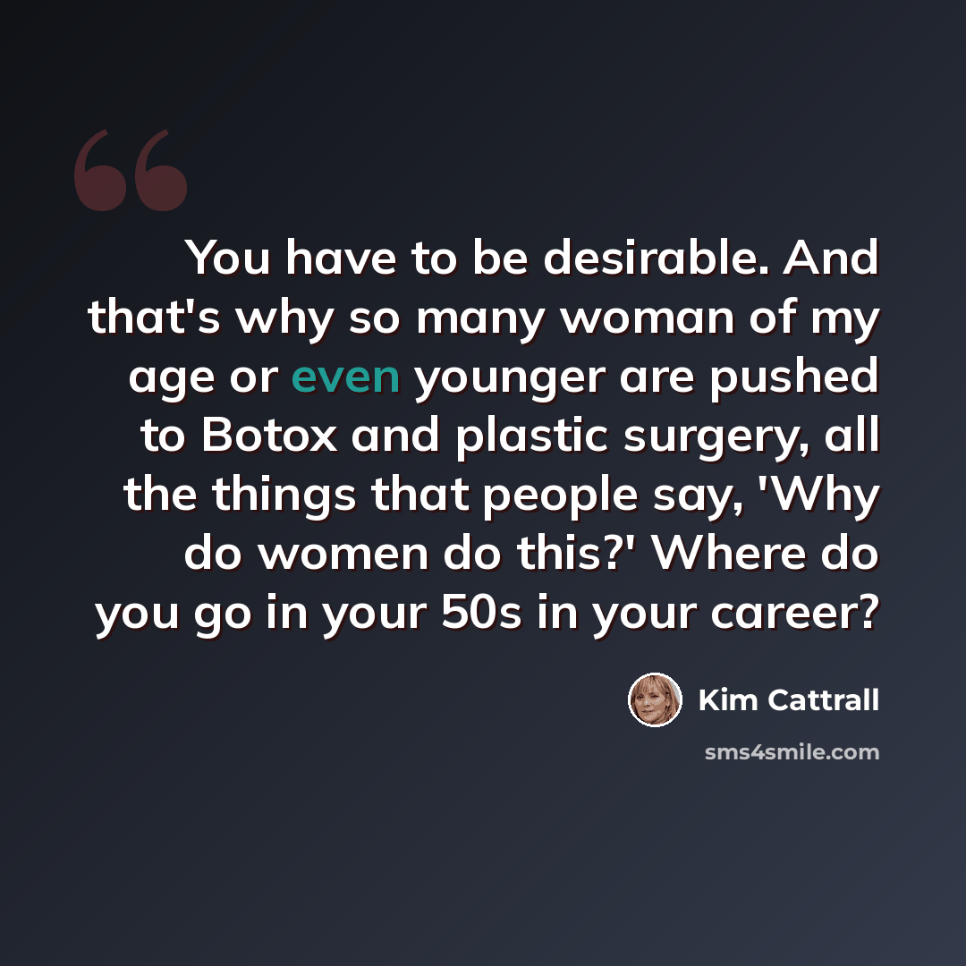 “You have to be desirable. And that's why so many woman of my age or even younger are pushed to Botox and plastic surgery, all the things that people say, 'Why do women do this?' Where do you go in your 50s in your career?” quote by Kim Cattrall