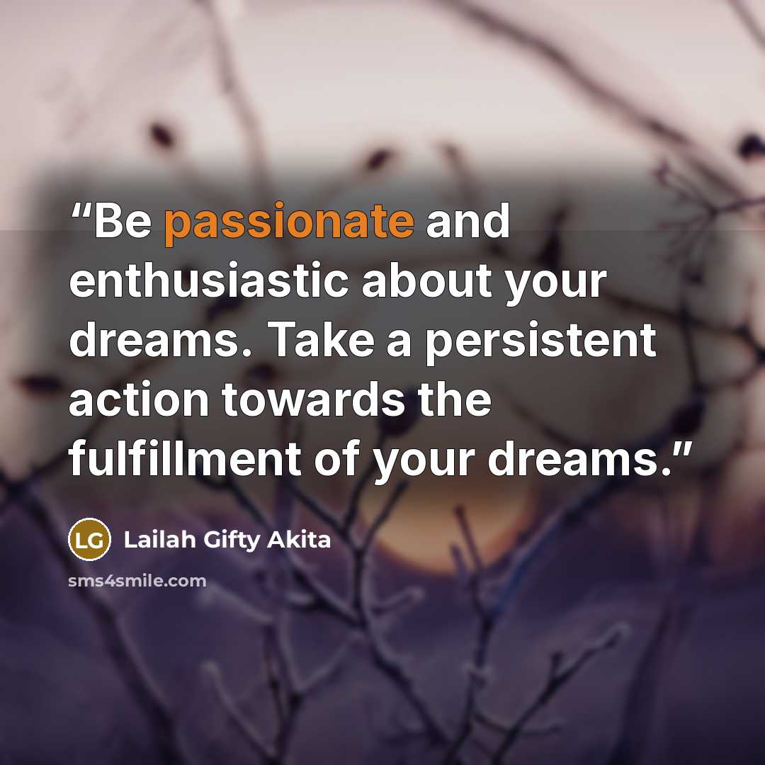 “Be passionate and enthusiastic about your dreams. Take a persistent action towards the fulfillment of your dreams.” quote by Lailah Gifty Akita