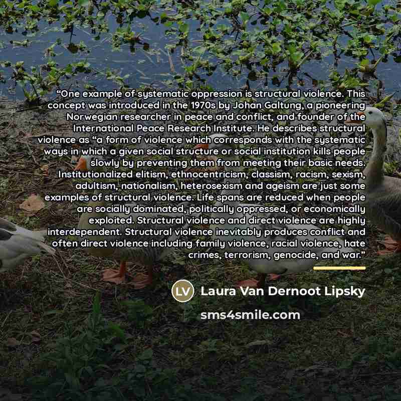 “One example of systematic oppression is structural violence. This concept was introduced in the 1970s by Johan Galtung, a pioneering Norwegian researcher in peace and conflict, and founder of the International Peace Research Institute. He describes structural violence as “a form of violence which…” quote by Laura Van Dernoot Lipsky