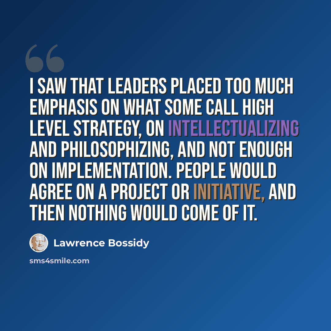 “I saw that leaders placed too much emphasis on what some call high level strategy, on intellectualizing and philosophizing, and not enough on implementation. People would agree on a project or initiative, and then nothing would come of it.” quote by Lawrence Bossidy