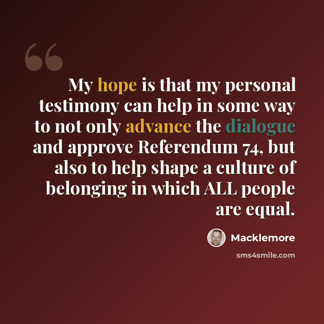 “My hope is that my personal testimony can help in some way to not only advance the dialogue and approve Referendum 74, but also to help shape a culture of belonging in which ALL people are equal.” quote by Macklemore