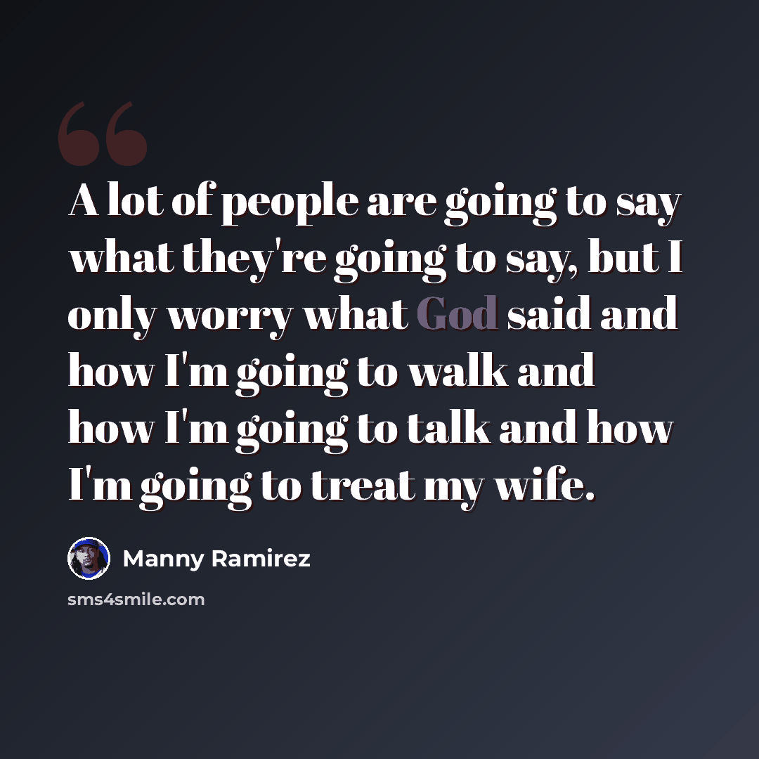 “A lot of people are going to say what they're going to say, but I only worry what God said and how I'm going to walk and how I'm going to talk and how I'm going to treat my wife.” quote by Manny Ramirez