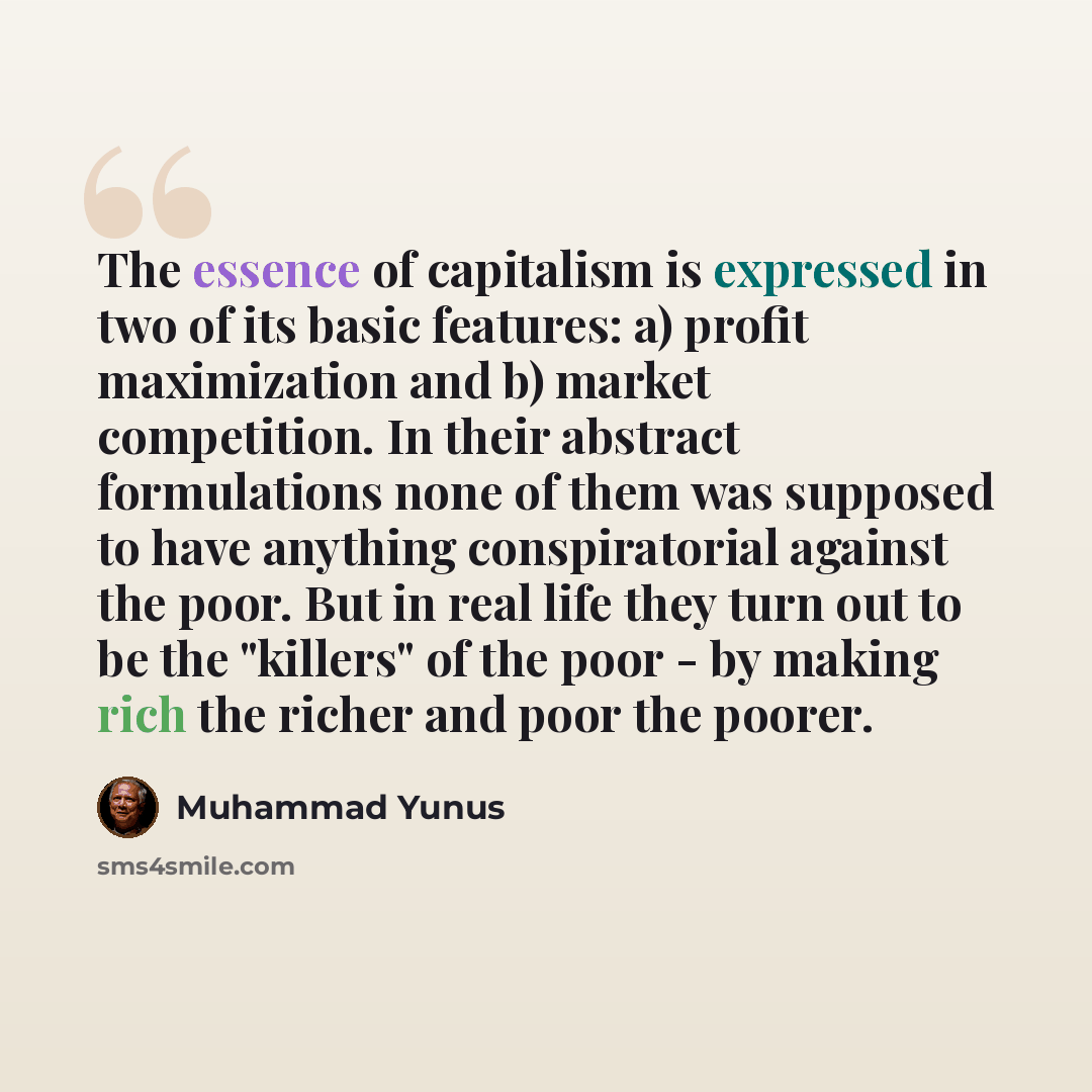 “The essence of capitalism is expressed in two of its basic features: a) profit maximization and b) market competition. In their abstract formulations none of them was supposed to have anything conspiratorial against the poor. But in real life they turn out to be the "killers" of the poor - by…” quote by Muhammad Yunus