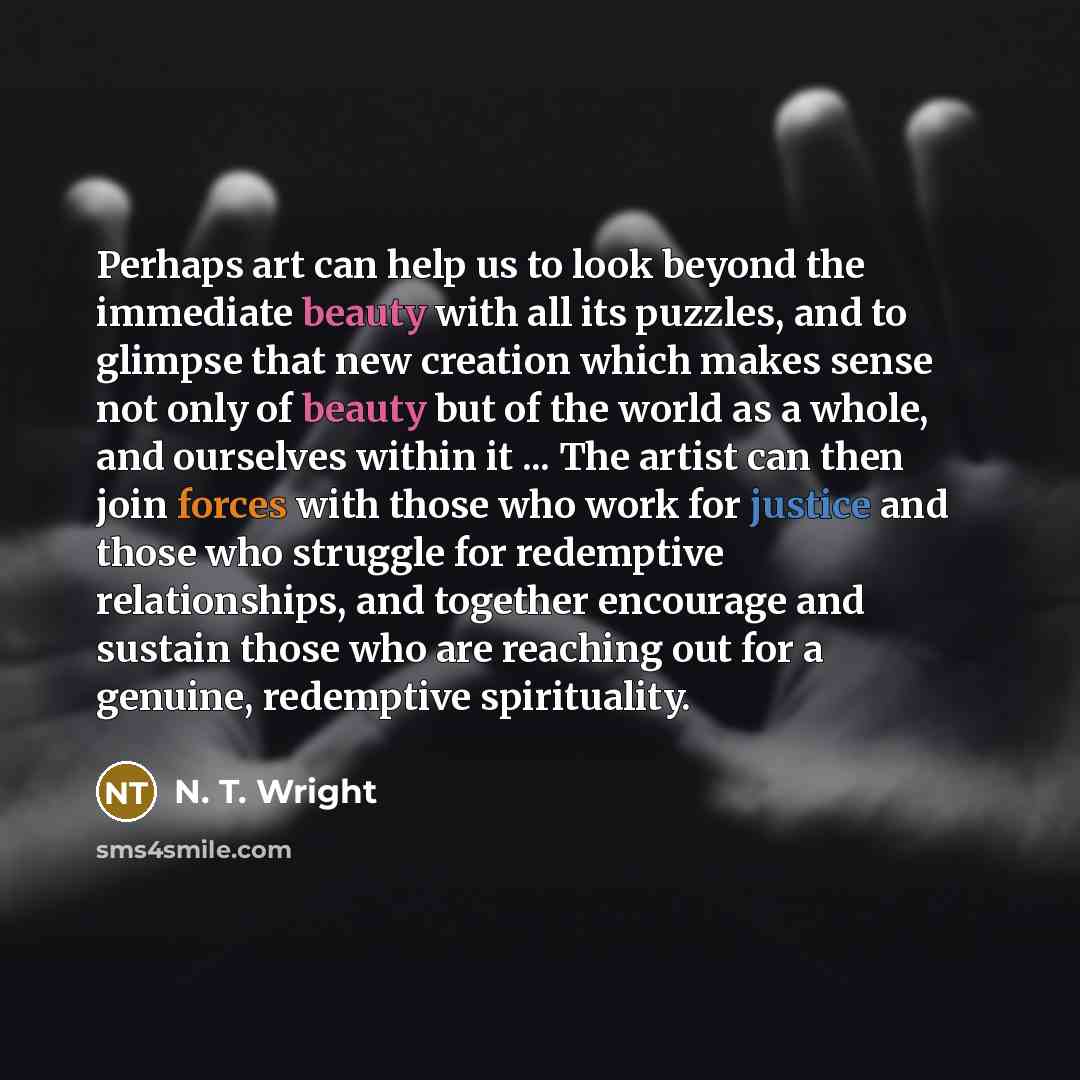 “Perhaps art can help us to look beyond the immediate beauty with all its puzzles, and to glimpse that new creation which makes sense not only of beauty but of the world as a whole, and ourselves within it ... The artist can then join forces with those who work for justice and those who struggle…” quote by N. T. Wright