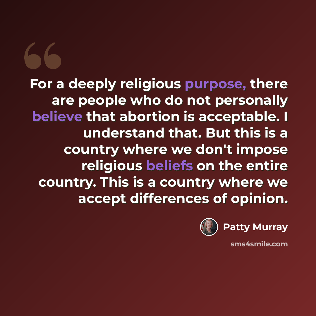 “For a deeply religious purpose, there are people who do not personally believe that abortion is acceptable. I understand that. But this is a country where we don't impose religious beliefs on the entire country. This is a country where we accept differences of opinion.” quote by Patty Murray