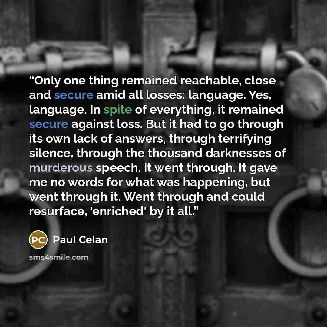 “Only one thing remained reachable, close and secure amid all losses: language. Yes, language. In spite of everything, it remained secure against loss. But it had to go through its own lack of answers, through terrifying silence, through the thousand darknesses of murderous speech. It went through…” quote by Paul Celan