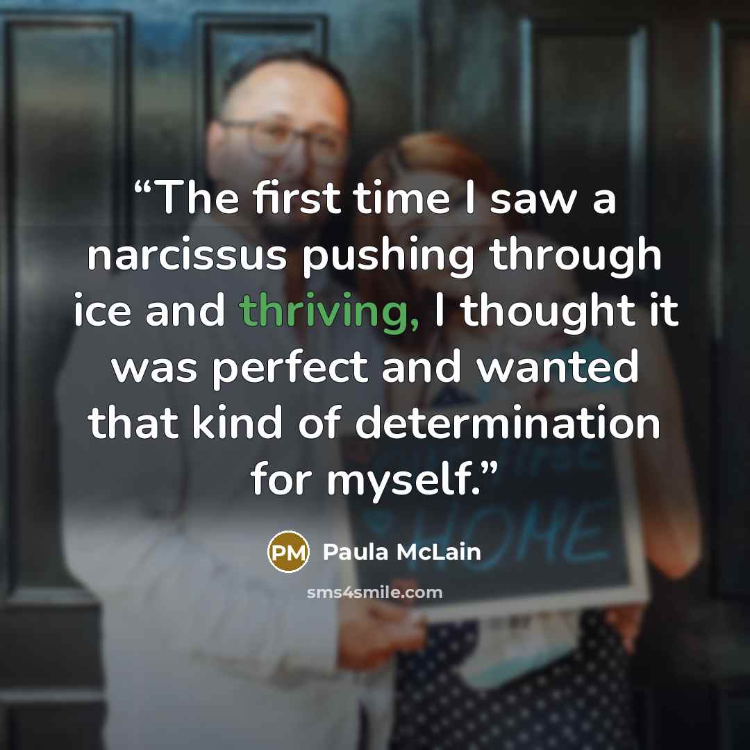 “The first time I saw a narcissus pushing through ice and thriving, I thought it was perfect and wanted that kind of determination for myself.” quote by Paula McLain