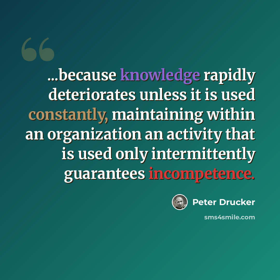 “...because knowledge rapidly deteriorates unless it is used constantly, maintaining within an organization an activity that is used only intermittently guarantees incompetence.” quote by Peter Drucker