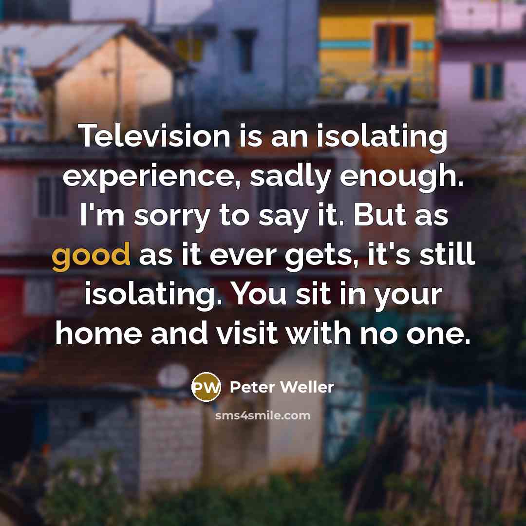 “Television is an isolating experience, sadly enough. I'm sorry to say it. But as good as it ever gets, it's still isolating. You sit in your home and visit with no one.” quote by Peter Weller