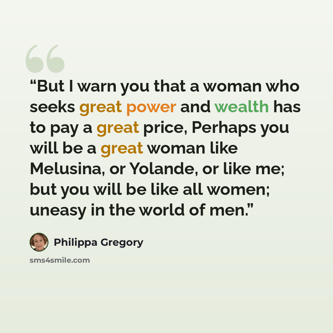 “But I warn you that a woman who seeks great power and wealth has to pay a great price, Perhaps you will be a great woman like Melusina, or Yolande, or like me; but you will be like all women; uneasy in the world of men.” quote by Philippa Gregory