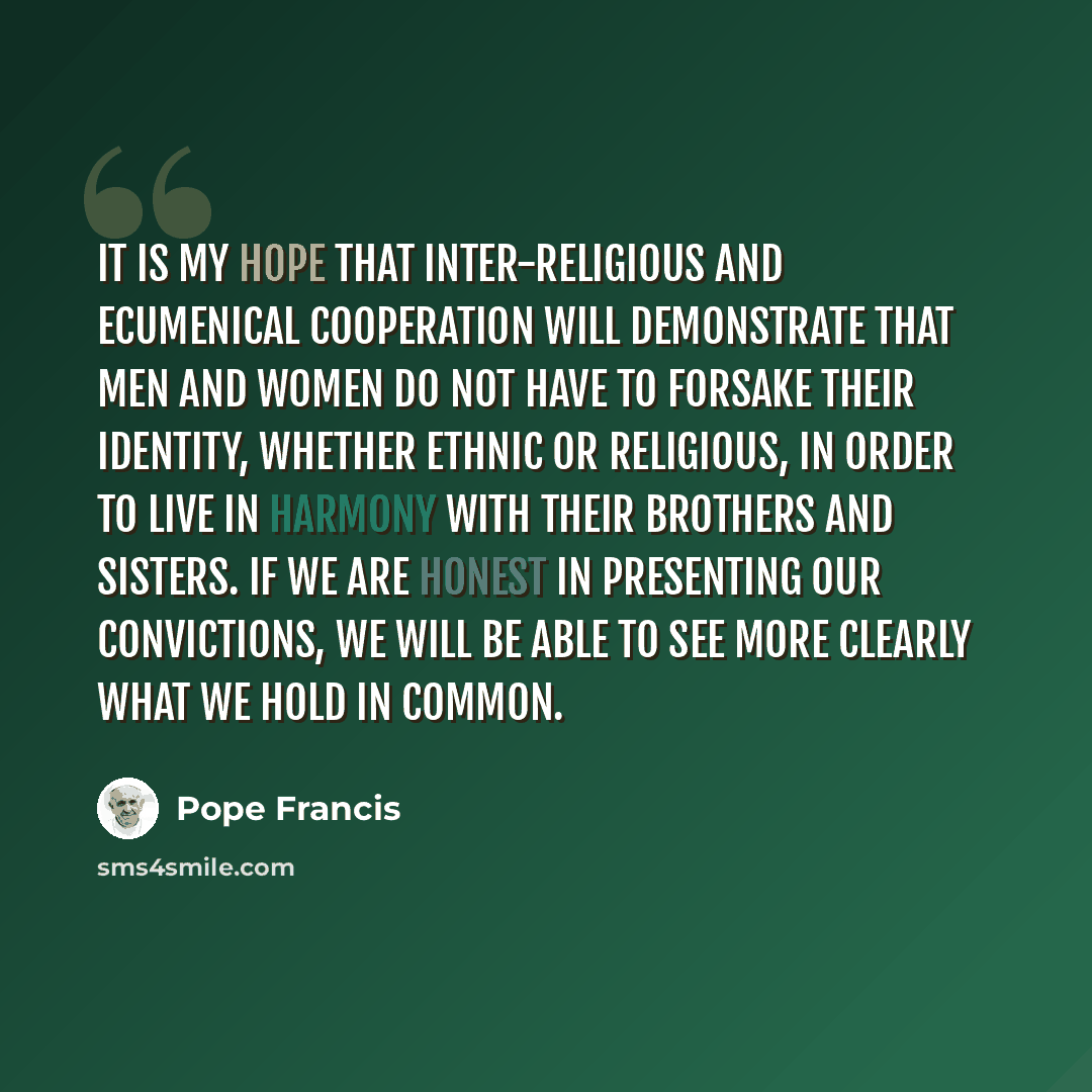 “It is my hope that inter-religious and ecumenical cooperation will demonstrate that men and women do not have to forsake their identity, whether ethnic or religious, in order to live in harmony with their brothers and sisters. If we are honest in presenting our convictions, we will be able to see…” quote by Pope Francis