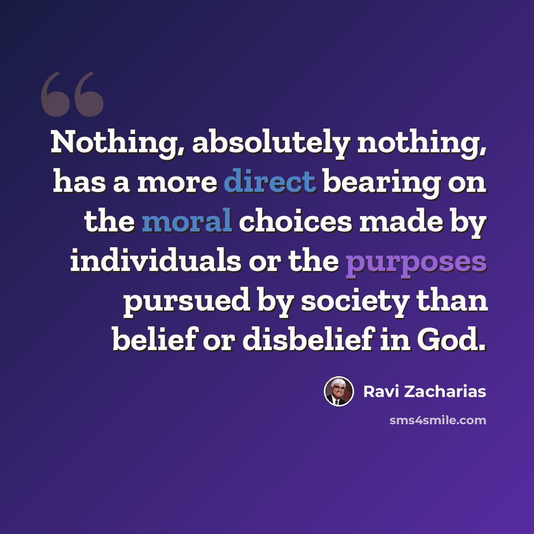 “Nothing, absolutely nothing, has a more direct bearing on the moral choices made by individuals or the purposes pursued by society than belief or disbelief in God.” quote by Ravi Zacharias