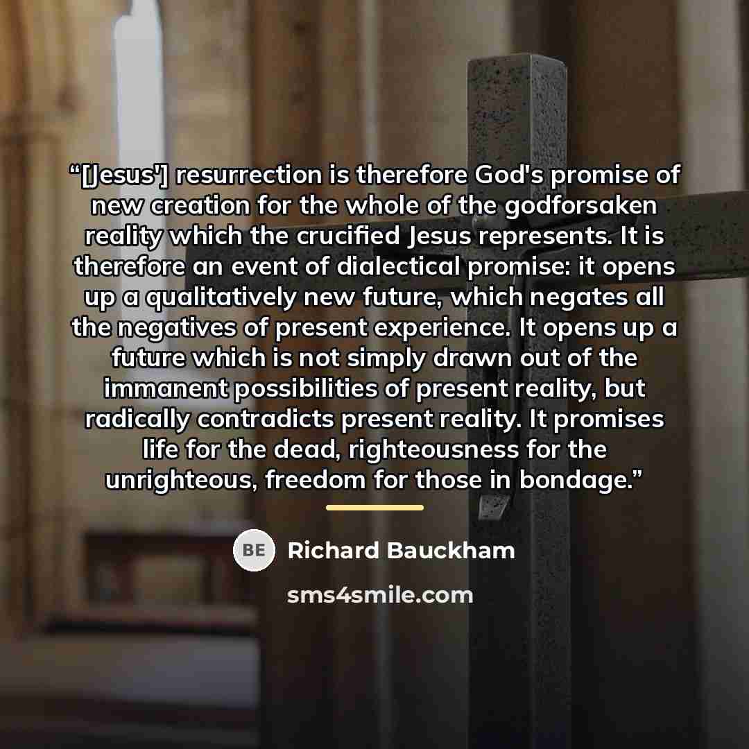 “[Jesus'] resurrection is therefore God's promise of new creation for the whole of the godforsaken reality which the crucified Jesus represents. It is therefore an event of dialectical promise: it opens up a qualitatively new future, which negates all the negatives of present experience. It opens…” quote by Richard Bauckham