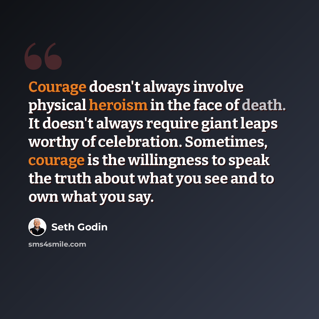 “Courage doesn't always involve physical heroism in the face of death. It doesn't always require giant leaps worthy of celebration. Sometimes, courage is the willingness to speak the truth about what you see and to own what you say.” quote by Seth Godin