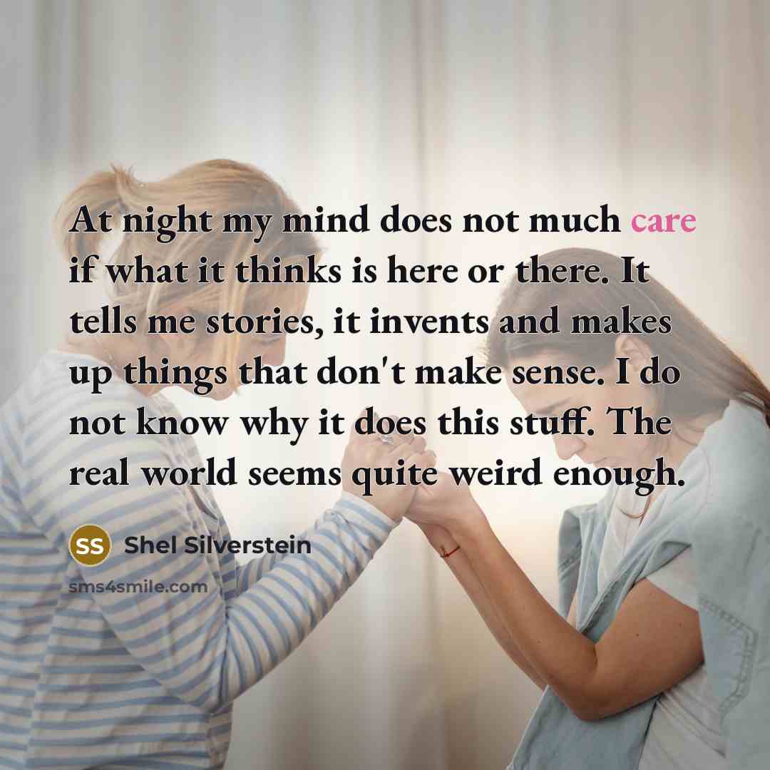 “At night my mind does not much care if what it thinks is here or there. It tells me stories, it invents and makes up things that don't make sense. I do not know why it does this stuff. The real world seems quite weird enough.” quote by Shel Silverstein
