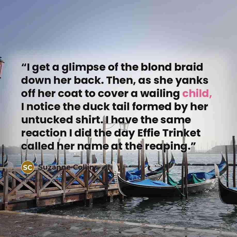 “I get a glimpse of the blond braid down her back. Then, as she yanks off her coat to cover a wailing child, I notice the duck tail formed by her untucked shirt. I have the same reaction I did the day Effie Trinket called her name at the reaping.” quote by Suzanne Collins