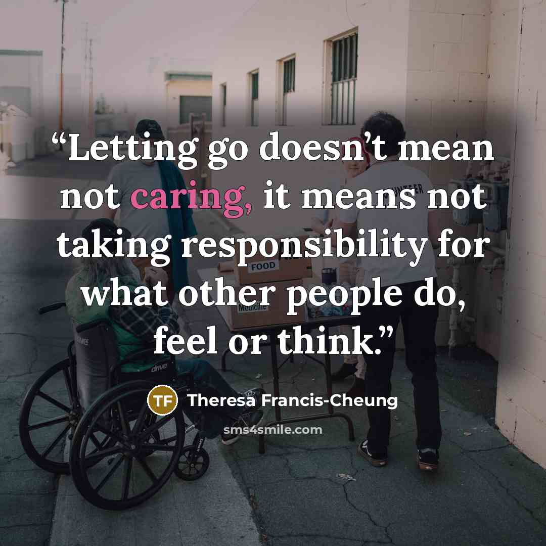 “Letting go doesn’t mean not caring, it means not taking responsibility for what other people do, feel or think.” quote by Theresa Francis-Cheung