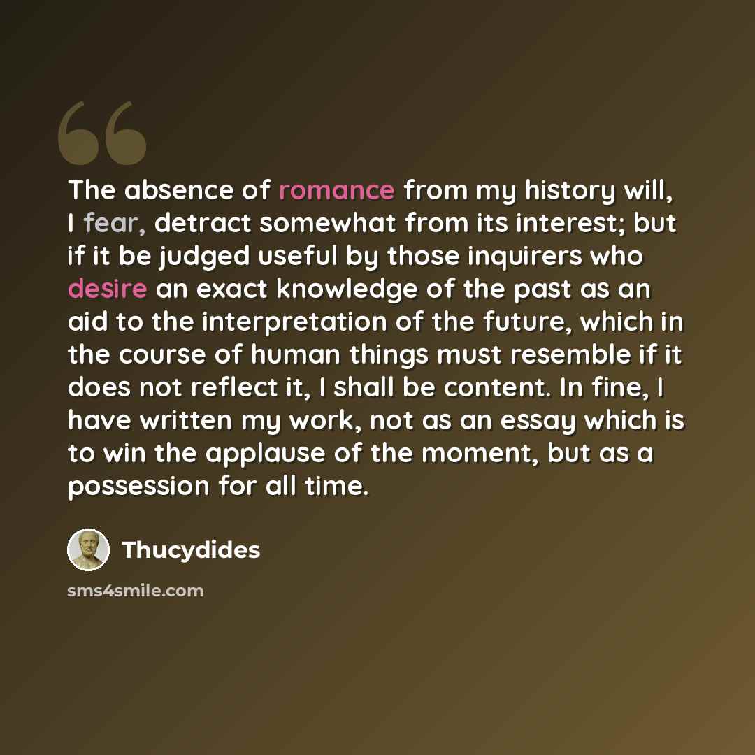 “The absence of romance from my history will, I fear, detract somewhat from its interest; but if it be judged useful by those inquirers who desire an exact knowledge of the past as an aid to the interpretation of the future, which in the course of human things must resemble if it does not reflect…” quote by Thucydides