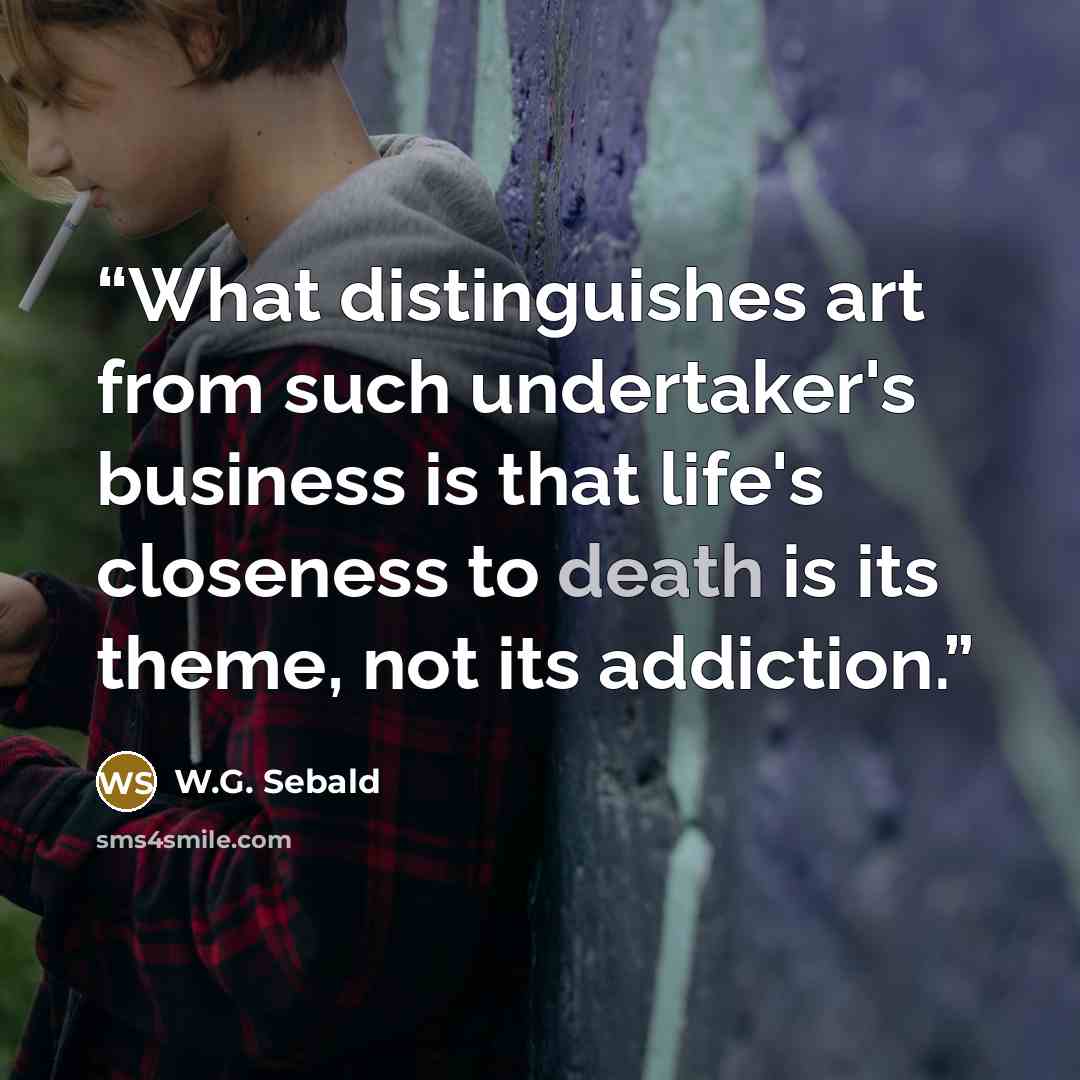 “What distinguishes art from such undertaker's business is that life's closeness to death is its theme, not its addiction.” quote by W.G. Sebald