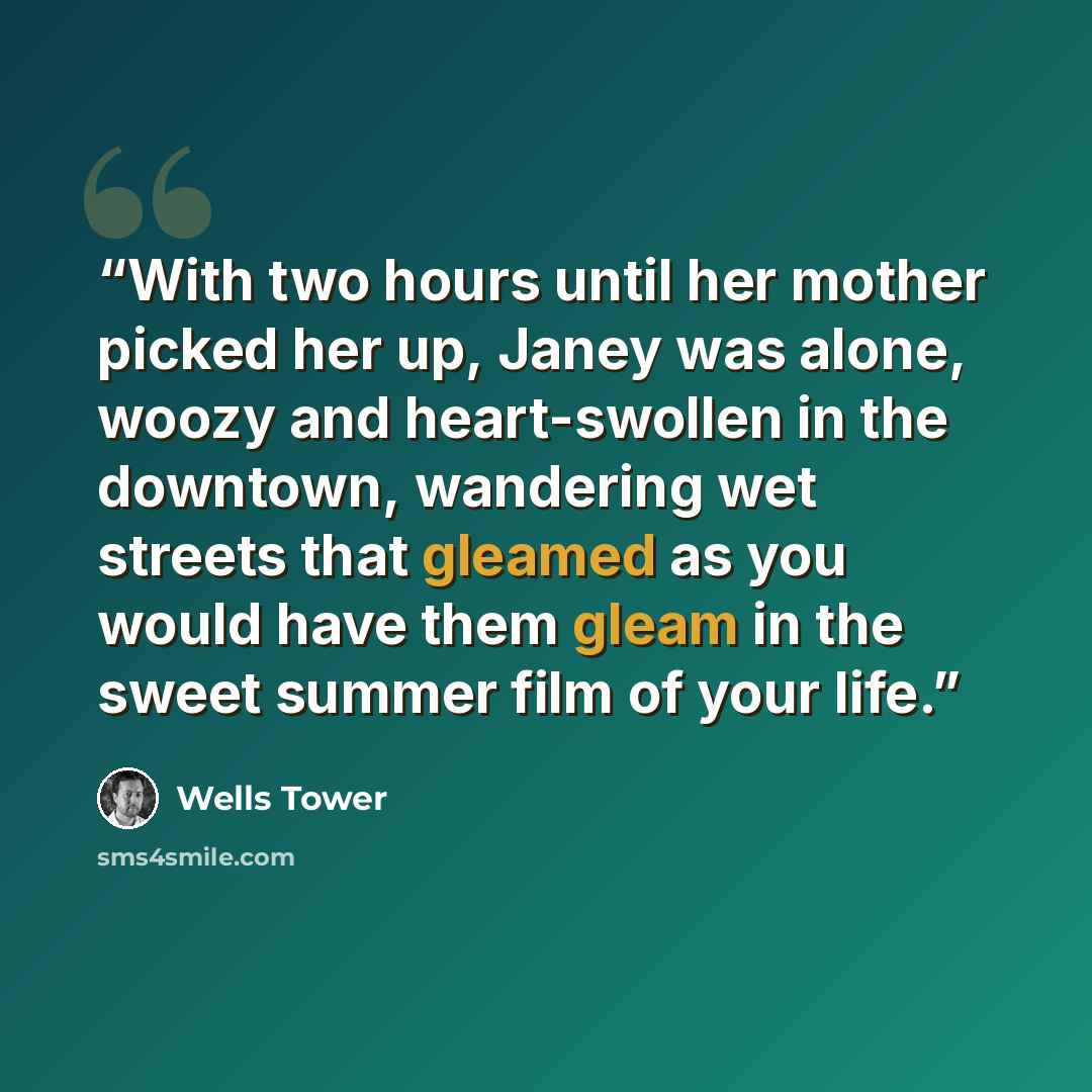 “With two hours until her mother picked her up, Janey was alone, woozy and heart-swollen in the downtown, wandering wet streets that gleamed as you would have them gleam in the sweet summer film of your life.” quote by Wells Tower