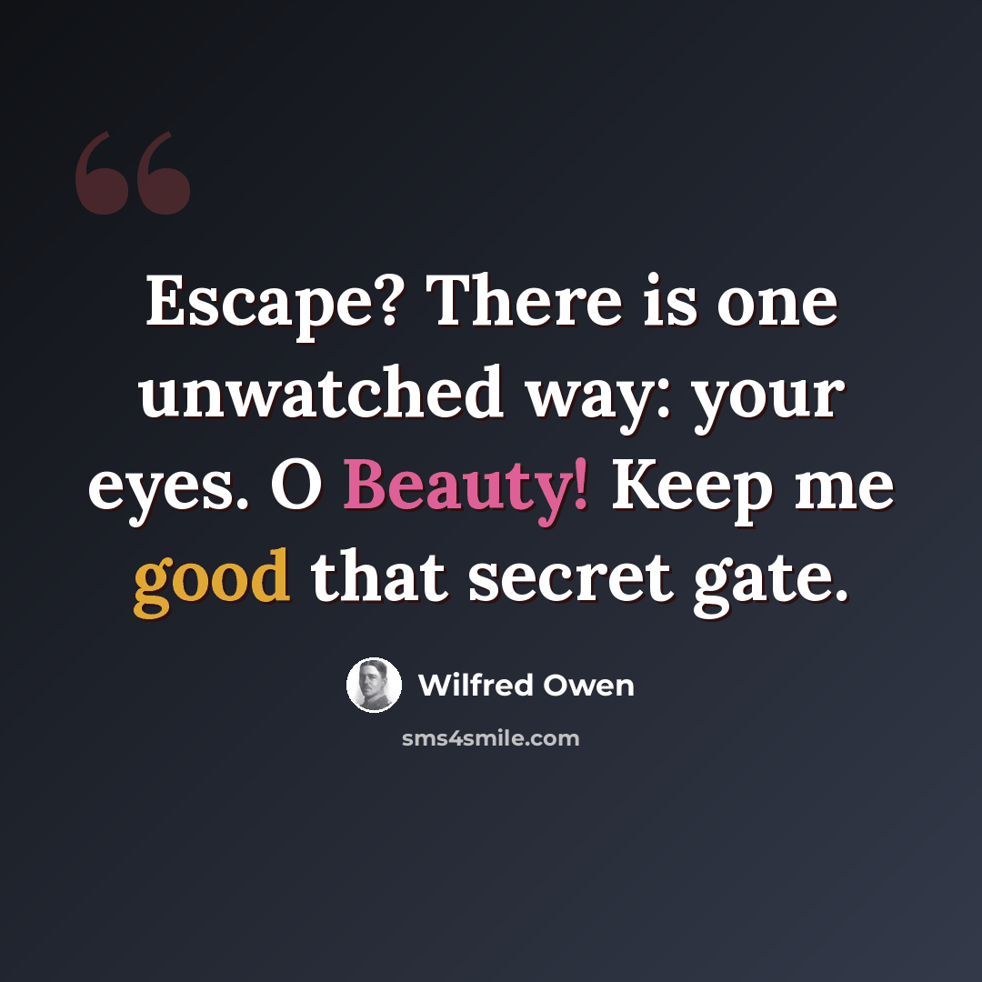 “Escape? There is one unwatched way: your eyes. O Beauty! Keep me good that secret gate.” quote by Wilfred Owen