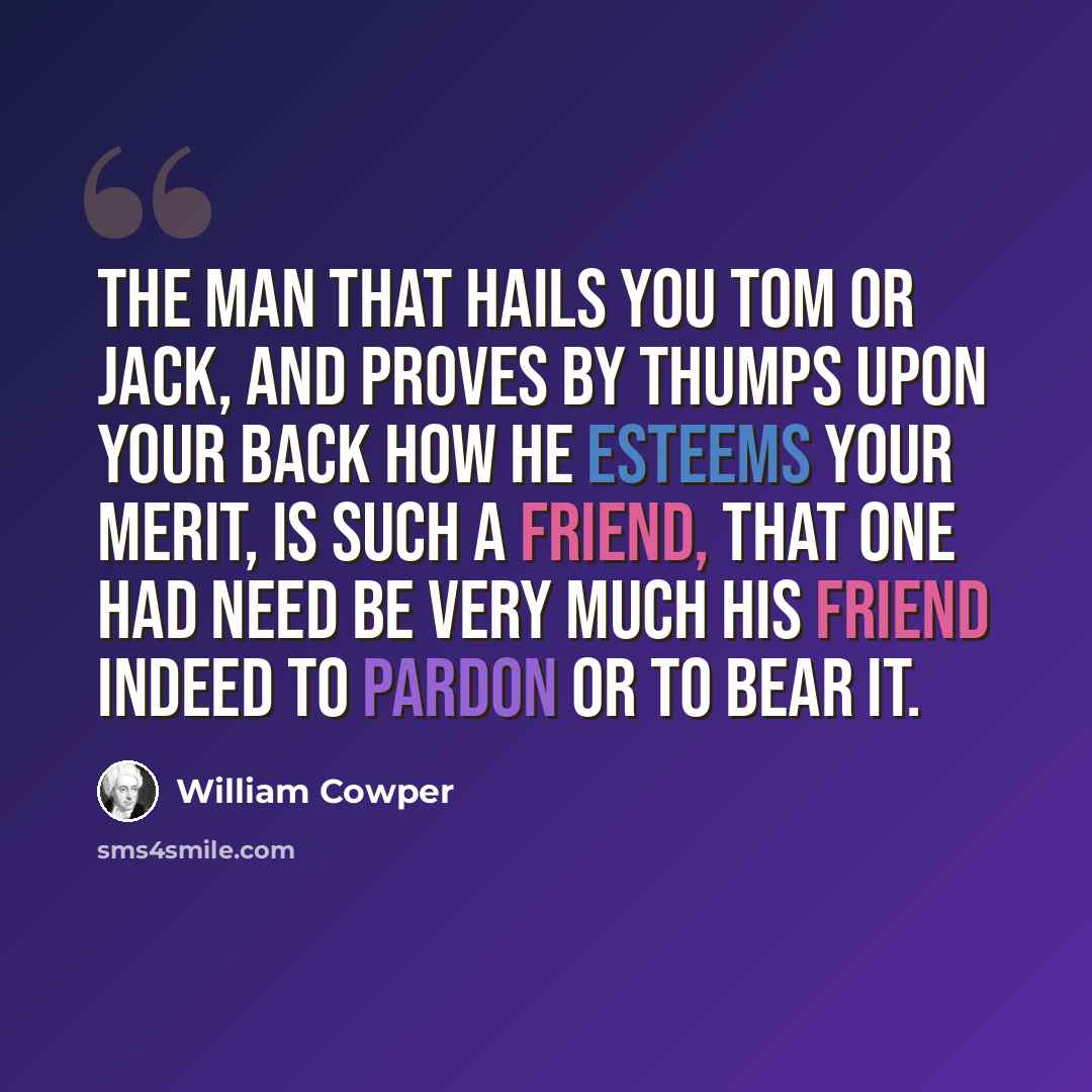 “The man that hails you Tom or Jack, and proves by thumps upon your back how he esteems your merit, is such a friend, that one had need be very much his friend indeed to pardon or to bear it.” quote by William Cowper