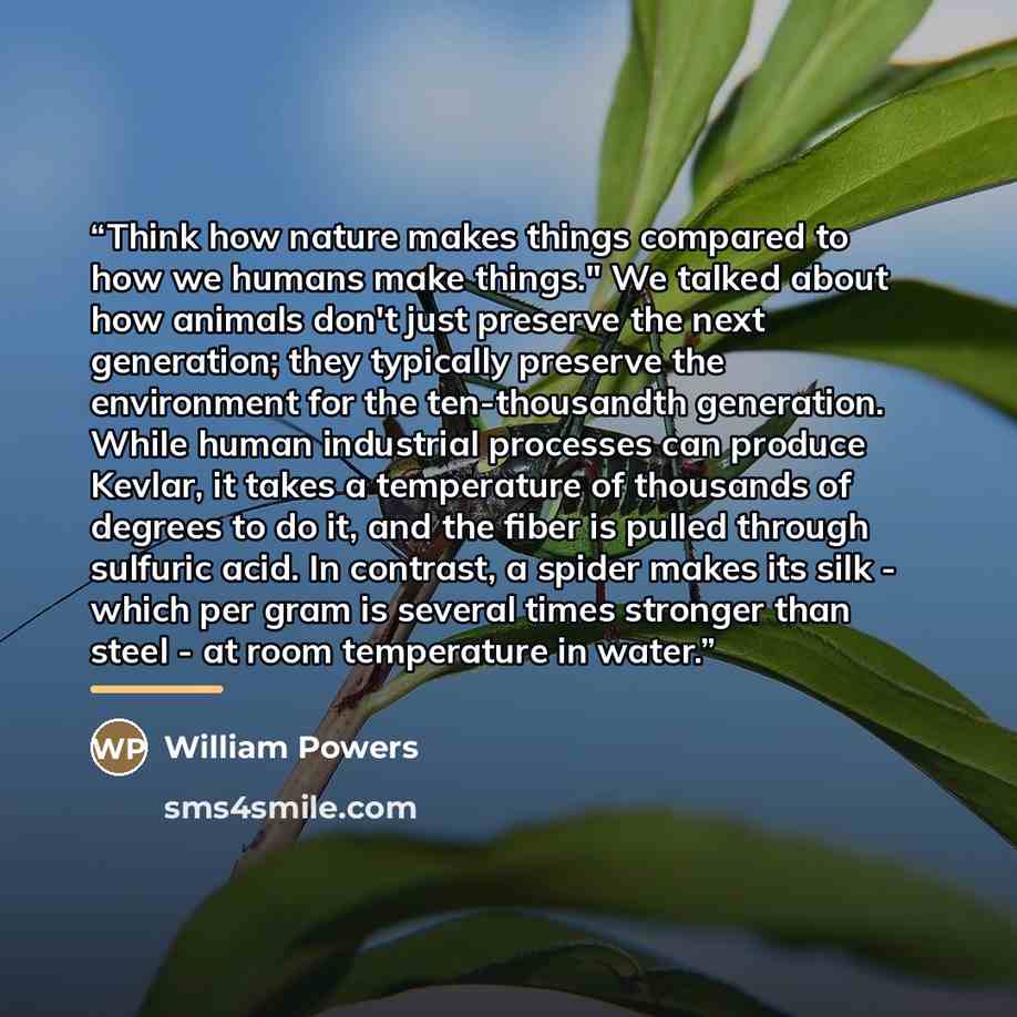 “Think how nature makes things compared to how we humans make things." We talked about how animals don't just preserve the next generation; they typically preserve the environment for the ten-thousandth generation. While human industrial processes can produce Kevlar, it takes a temperature of…” quote by William Powers