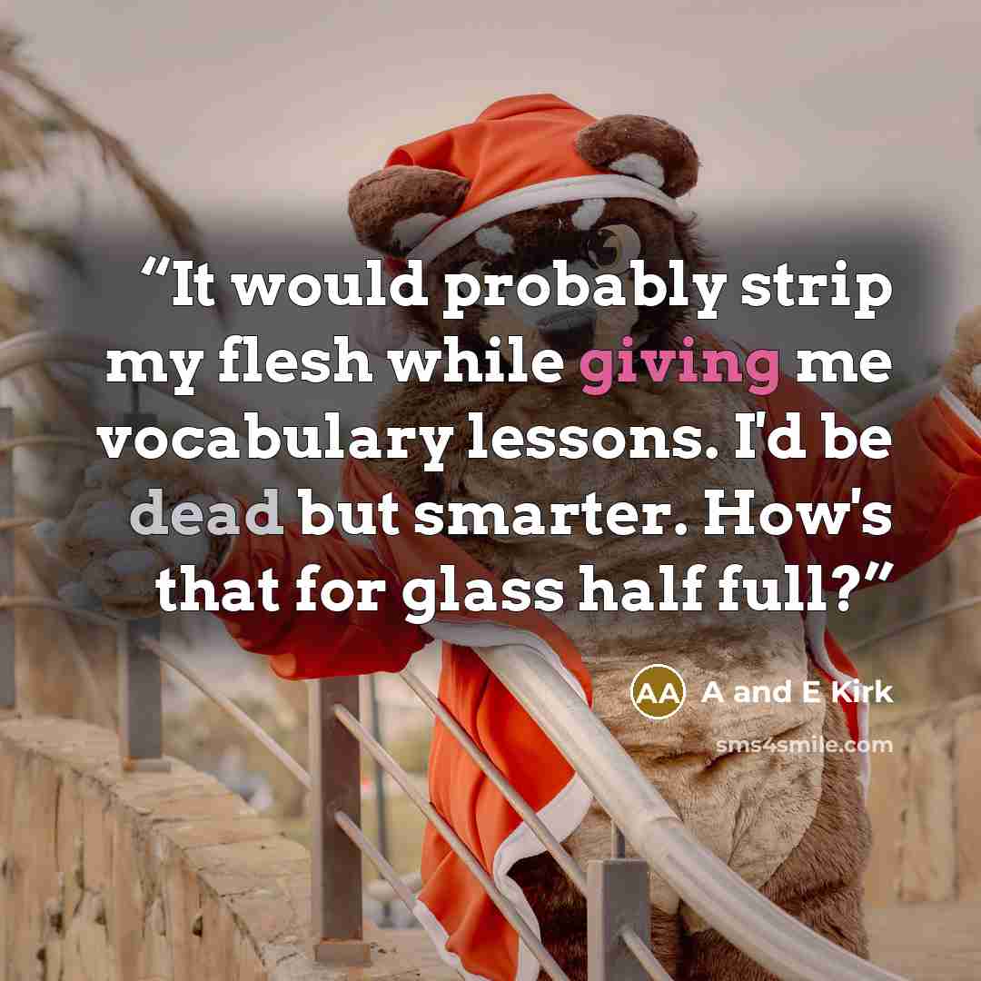 “It would probably strip my flesh while giving me vocabulary lessons. I'd be dead but smarter. How's that for glass half full?” quote by A and E Kirk